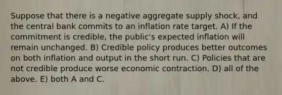 Suppose that there is a negative aggregate supply shock, and the central bank commits to an inflation rate target. A) If the commitment is credible, the public's expected inflation will remain unchanged. B) Credible policy produces better outcomes on both inflation and output in the short run. C) Policies that are not credible produce worse economic contraction. D) all of the above. E) both A and C.