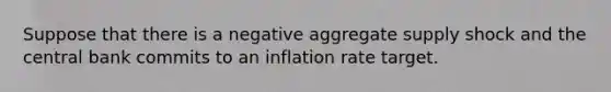 Suppose that there is a negative aggregate supply shock and the central bank commits to an inflation rate target.