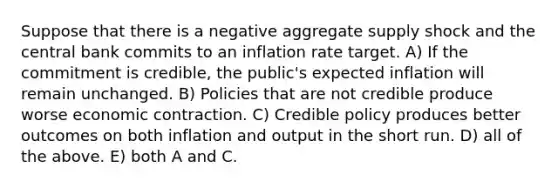 Suppose that there is a negative aggregate supply shock and the central bank commits to an inflation rate target. A) If the commitment is credible, the public's expected inflation will remain unchanged. B) Policies that are not credible produce worse economic contraction. C) Credible policy produces better outcomes on both inflation and output in the short run. D) all of the above. E) both A and C.