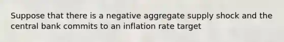 Suppose that there is a negative aggregate supply shock and the central bank commits to an inflation rate target