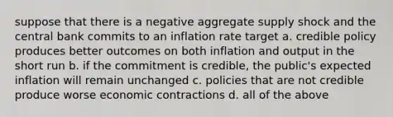 suppose that there is a negative aggregate supply shock and the central bank commits to an inflation rate target a. credible policy produces better outcomes on both inflation and output in the short run b. if the commitment is credible, the public's expected inflation will remain unchanged c. policies that are not credible produce worse economic contractions d. all of the above