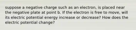 suppose a negative charge such as an electron, is placed near the negative plate at point b. If the electron is free to move, will its electric potential energy increase or decrease? How does the electric potential change?