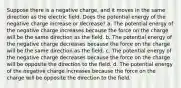 Suppose there is a negative charge, and it moves in the same direction as the electric field. Does the potential energy of the negative charge increase or decrease? a. The potential energy of the negative charge increases because the force on the charge will be the same direction as the field. b. The potential energy of the negative charge decreases because the force on the charge will be the same direction as the field. c. The potential energy of the negative charge decreases because the force on the charge will be opposite the direction to the field. d. The potential energy of the negative charge increases because the force on the charge will be opposite the direction to the field.