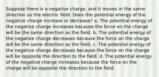 Suppose there is a negative charge, and it moves in the same direction as the electric field. Does the potential energy of the negative charge increase or decrease? a. The potential energy of the negative charge increases because the force on the charge will be the same direction as the field. b. The potential energy of the negative charge decreases because the force on the charge will be the same direction as the field. c. The potential energy of the negative charge decreases because the force on the charge will be opposite the direction to the field. d. The potential energy of the negative charge increases because the force on the charge will be opposite the direction to the field.