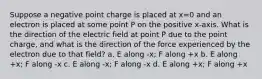 Suppose a negative point charge is placed at x=0 and an electron is placed at some point P on the positive x-axis. What is the direction of the electric field at point P due to the point charge, and what is the direction of the force experienced by the electron due to that field? a. E along -x; F along +x b. E along +x; F along -x c. E along -x; F along -x d. E along +x; F along +x