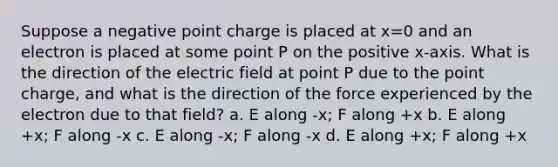 Suppose a negative point charge is placed at x=0 and an electron is placed at some point P on the positive x-axis. What is the direction of the electric field at point P due to the point charge, and what is the direction of the force experienced by the electron due to that field? a. E along -x; F along +x b. E along +x; F along -x c. E along -x; F along -x d. E along +x; F along +x