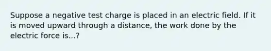 Suppose a negative test charge is placed in an electric field. If it is moved upward through a distance, the work done by the electric force is...?