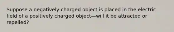 Suppose a negatively charged object is placed in the electric field of a positively charged object—will it be attracted or repelled?