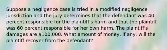 Suppose a negligence case is tried in a modified negligence jurisdiction and the jury determines that the defendant was 40 percent responsible for the plaintiff's harm and that the plaintiff was 60 percent responsible for her own harm. The plaintiff's damages are 100,000. What amount of money, if any, will the plaintiff recover from the defendant?