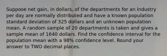 Suppose net gain, in dollars, of the departments for an industry per day are normally distributed and have a known population standard deviation of 325 dollars and an unknown population mean. A random sample of 20 departments is taken and gives a sample mean of 1640 dollars. Find the confidence interval for the population mean with a 98% confidence level. Round your answer to TWO decimal places.