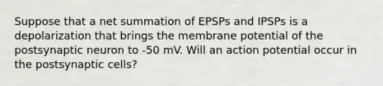 Suppose that a net summation of EPSPs and IPSPs is a depolarization that brings the membrane potential of the postsynaptic neuron to -50 mV. Will an action potential occur in the postsynaptic cells?