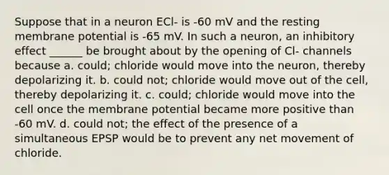 Suppose that in a neuron ECl- is -60 mV and the resting membrane potential is -65 mV. In such a neuron, an inhibitory effect ______ be brought about by the opening of Cl- channels because a. could; chloride would move into the neuron, thereby depolarizing it. b. could not; chloride would move out of the cell, thereby depolarizing it. c. could; chloride would move into the cell once the membrane potential became more positive than -60 mV. d. could not; the effect of the presence of a simultaneous EPSP would be to prevent any net movement of chloride.