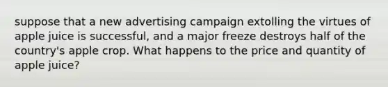 suppose that a new advertising campaign extolling the virtues of apple juice is successful, and a major freeze destroys half of the country's apple crop. What happens to the price and quantity of apple juice?