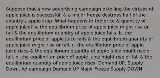 Suppose that a new advertising campaign extolling the virtues of apple juice is successful, & a major freeze destroys half of the country's apple crop. What happens to the price & quantity of apple juice? a. the equilibrium price of apple juice might rise or fall & the equilibrium quantity of apple juice falls. b. the equilibrium price of apple juice falls & the equilibrium quantity of apple juice might rise or fall. c. the equilibrium price of apple juice rises & the equilibrium quantity of apple juice might rise or fall. d. the equilibrium price of apple juice might rise or fall & the equilibrium quantity of apple juice rises. Demand UP, Supply Down. Ad campaign Demand UP Major Freeze Supply DOWN