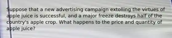 Suppose that a new advertising campaign extolling the virtues of apple juice is successful, and a major freeze destroys half of the country's apple crop. What happens to the price and quantity of apple juice?