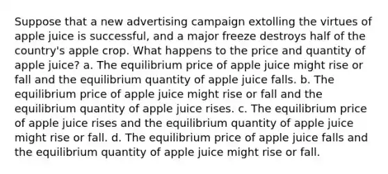 Suppose that a new advertising campaign extolling the virtues of apple juice is successful, and a major freeze destroys half of the country's apple crop. What happens to the price and quantity of apple juice? a. The equilibrium price of apple juice might rise or fall and the equilibrium quantity of apple juice falls. b. The equilibrium price of apple juice might rise or fall and the equilibrium quantity of apple juice rises. c. The equilibrium price of apple juice rises and the equilibrium quantity of apple juice might rise or fall. d. The equilibrium price of apple juice falls and the equilibrium quantity of apple juice might rise or fall.