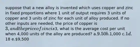 suppose that a new alloy is invented which uses copper and zinc in fixed proportions where 1 unit of output requires 3 units of copper and 3 units of zinc for each unit of alloy produced. If no other inputs are needed, the price of copper is 3, and the price of zinc is3, what is the average cost per unit when 4,000 units of the alloy are produced? a.9.50 b.1,000 c.1 d.18 e.9,500