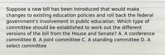 Suppose a new bill has been introduced that would make changes to existing education policies and roll back the federal government's involvement in public education. Which type of committee should be established to work out the different versions of the bill from the House and Senate? A. A conference committee B. A joint committee C. A standing committee D. A select committee