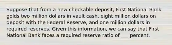 Suppose that from a new checkable deposit, First National Bank golds two million dollars in vault cash, eight million dollars on deposit with the Federal Reserve, and one million dollars in required reserves. Given this information, we can say that First National Bank faces a required reserve ratio of ___ percent.