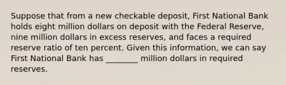 Suppose that from a new checkable​ deposit, First National Bank holds eight million dollars on deposit with the Federal​ Reserve, nine million dollars in excess​ reserves, and faces a required reserve ratio of ten percent. Given this​ information, we can say First National Bank has​ ________ million dollars in required reserves.