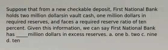 Suppose that from a new checkable deposit, First National Bank holds two million dollarsin vault cash, one million dollars in required reserves, and faces a required reserve ratio of ten percent. Given this information, we can say First National Bank has _____million dollars in excess reserves. a. one b. two c. nine d. ten