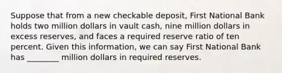 Suppose that from a new checkable deposit, First National Bank holds two million dollars in vault cash, nine million dollars in excess reserves, and faces a required reserve ratio of ten percent. Given this information, we can say First National Bank has ________ million dollars in required reserves.