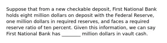 Suppose that from a new checkable deposit, First National Bank holds eight million dollars on deposit with the Federal Reserve, one million dollars in required reserves, and faces a required reserve ratio of ten percent. Given this information, we can say First National Bank has ________ million dollars in vault cash.