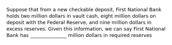 Suppose that from a new checkable deposit, First National Bank holds two million dollars in vault cash, eight million dollars on deposit with the Federal Reserve, and nine million dollars in excess reserves. Given this information, we can say First National Bank has _______________ million dollars in required reserves