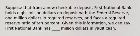 Suppose that from a new checkable deposit, First National Bank holds eight million dollars on deposit with the Federal Reserve, one million dollars in required reserves, and faces a required reserve ratio of ten percent. Given this information, we can say First National Bank has ____ million dollars in vault cash.