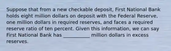 Suppose that from a new checkable deposit, First National Bank holds eight million dollars on deposit with the Federal Reserve, one million dollars in required reserves, and faces a required reserve ratio of ten percent. Given this information, we can say First National Bank has ___________ million dollars in excess reserves.