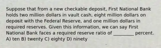 Suppose that from a new checkable deposit, First National Bank holds two million dollars in vault cash, eight million dollars on deposit with the Federal Reserve, and one million dollars in required reserves. Given this information, we can say First National Bank faces a required reserve ratio of _________ percent. A) ten B) twenty C) eighty D) ninety