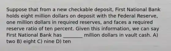 Suppose that from a new checkable deposit, First National Bank holds eight million dollars on deposit with the Federal Reserve, one million dollars in required reserves, and faces a required reserve ratio of ten percent. Given this information, we can say First National Bank has ________ million dollars in vault cash. A) two B) eight C) nine D) ten