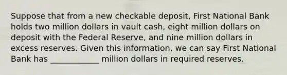 Suppose that from a new checkable deposit, First National Bank holds two million dollars in vault cash, eight million dollars on deposit with the Federal Reserve, and nine million dollars in excess reserves. Given this information, we can say First National Bank has ____________ million dollars in required reserves.