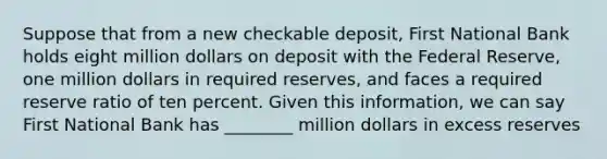 Suppose that from a new checkable deposit, First National Bank holds eight million dollars on deposit with the Federal Reserve, one million dollars in required reserves, and faces a required reserve ratio of ten percent. Given this information, we can say First National Bank has ________ million dollars in excess reserves