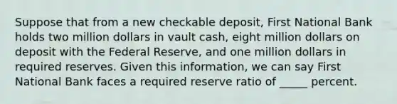 Suppose that from a new checkable deposit, First National Bank holds two million dollars in vault cash, eight million dollars on deposit with the Federal Reserve, and one million dollars in required reserves. Given this information, we can say First National Bank faces a required reserve ratio of _____ percent.