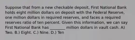 Suppose that from a new checkable deposit, First National Bank holds eight million dollars on deposit with the Federal Reserve, one million dollars in required reserves, and faces a required reserves ratio of ten percent. Given this information, we can say First National Bank has ________ million dollars in vault cash. A) Two. B.) Eight. C.) Nine. D.) Ten