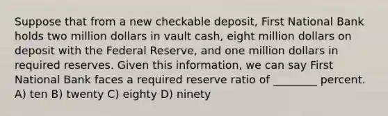 Suppose that from a new checkable deposit, First National Bank holds two million dollars in vault cash, eight million dollars on deposit with the Federal Reserve, and one million dollars in required reserves. Given this information, we can say First National Bank faces a required reserve ratio of ________ percent. A) ten B) twenty C) eighty D) ninety