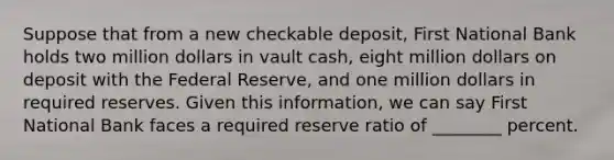 Suppose that from a new checkable deposit, First National Bank holds two million dollars in vault cash, eight million dollars on deposit with the Federal Reserve, and one million dollars in required reserves. Given this information, we can say First National Bank faces a required reserve ratio of ________ percent.