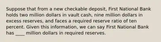 Suppose that from a new checkable deposit, First National Bank holds two million dollars in vault cash, nine million dollars in excess reserves, and faces a required reserve ratio of ten percent. Given this information, we can say First National Bank has ____ million dollars in required reserves.