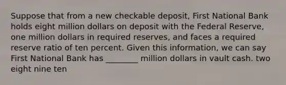 Suppose that from a new checkable deposit, First National Bank holds eight million dollars on deposit with the Federal Reserve, one million dollars in required reserves, and faces a required reserve ratio of ten percent. Given this information, we can say First National Bank has ________ million dollars in vault cash. two eight nine ten