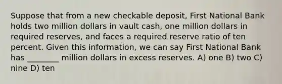 Suppose that from a new checkable deposit, First National Bank holds two million dollars in vault cash, one million dollars in required reserves, and faces a required reserve ratio of ten percent. Given this information, we can say First National Bank has ________ million dollars in excess reserves. A) one B) two C) nine D) ten