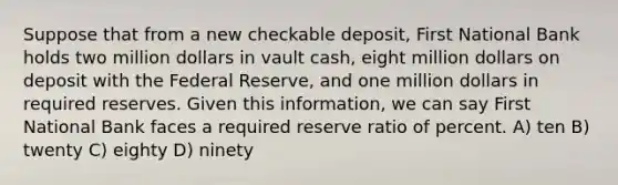 Suppose that from a new checkable deposit, First National Bank holds two million dollars in vault cash, eight million dollars on deposit with the Federal Reserve, and one million dollars in required reserves. Given this information, we can say First National Bank faces a required reserve ratio of percent. A) ten B) twenty C) eighty D) ninety