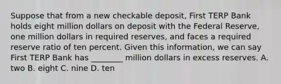 Suppose that from a new checkable​ deposit, First TERP Bank holds eight million dollars on deposit with the Federal​ Reserve, one million dollars in required​ reserves, and faces a required reserve ratio of ten percent. Given this​ information, we can say First TERP Bank has​ ________ million dollars in excess reserves. A. two B. eight C. nine D. ten