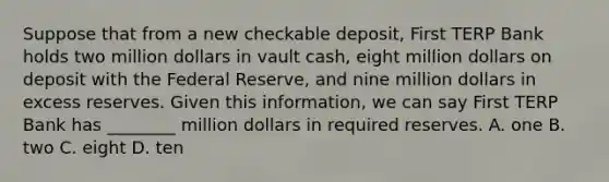 Suppose that from a new checkable​ deposit, First TERP Bank holds two million dollars in vault​ cash, eight million dollars on deposit with the Federal​ Reserve, and nine million dollars in excess reserves. Given this​ information, we can say First TERP Bank has​ ________ million dollars in required reserves. A. one B. two C. eight D. ten