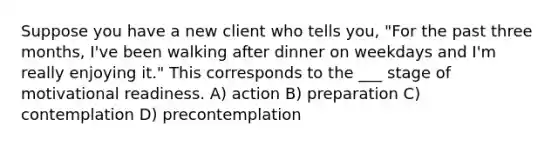 Suppose you have a new client who tells you, "For the past three months, I've been walking after dinner on weekdays and I'm really enjoying it." This corresponds to the ___ stage of motivational readiness. A) action B) preparation C) contemplation D) precontemplation