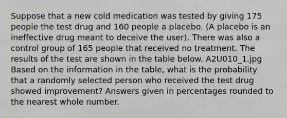 Suppose that a new cold medication was tested by giving 175 people the test drug and 160 people a placebo. (A placebo is an ineffective drug meant to deceive the user). There was also a control group of 165 people that received no treatment. The results of the test are shown in the table below. A2U010_1.jpg Based on the information in the table, what is the probability that a randomly selected person who received the test drug showed improvement? Answers given in percentages rounded to the nearest whole number.