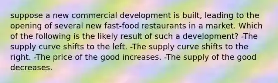 suppose a new commercial development is built, leading to the opening of several new fast-food restaurants in a market. Which of the following is the likely result of such a development? -The supply curve shifts to the left. -The supply curve shifts to the right. -The price of the good increases. -The supply of the good decreases.