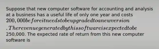 Suppose that new computer software for accounting and analysis at a business has a useful life of only one year and costs 200,000 before it needs to be upgraded to a new version. The revenue generated by this software is expected to be250,000. The expected rate of return from this new computer software is