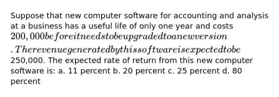 Suppose that new computer software for accounting and analysis at a business has a useful life of only one year and costs 200,000 before it needs to be upgraded to a new version. The revenue generated by this software is expected to be250,000. The expected rate of return from this new computer software is: a. 11 percent b. 20 percent c. 25 percent d. 80 percent