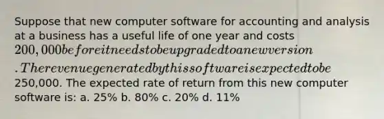 Suppose that new computer software for accounting and analysis at a business has a useful life of one year and costs 200,000 before it needs to be upgraded to a new version. The revenue generated by this software is expected to be250,000. The expected rate of return from this new computer software is: a. 25% b. 80% c. 20% d. 11%